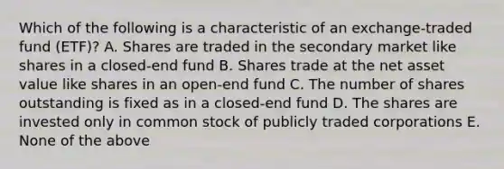 Which of the following is a characteristic of an exchange-traded fund (ETF)? A. Shares are traded in the secondary market like shares in a closed-end fund B. Shares trade at the net asset value like shares in an open-end fund C. The number of shares outstanding is fixed as in a closed-end fund D. The shares are invested only in common stock of publicly traded corporations E. None of the above