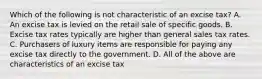 Which of the following is not characteristic of an excise tax? A. An excise tax is levied on the retail sale of specific goods. B. Excise tax rates typically are higher than general sales tax rates. C. Purchasers of luxury items are responsible for paying any excise tax directly to the government. D. All of the above are characteristics of an excise tax