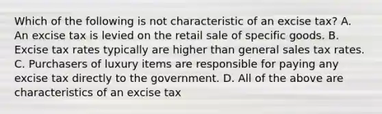 Which of the following is not characteristic of an excise tax? A. An excise tax is levied on the retail sale of specific goods. B. Excise tax rates typically are higher than general sales tax rates. C. Purchasers of luxury items are responsible for paying any excise tax directly to the government. D. All of the above are characteristics of an excise tax