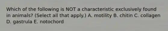 Which of the following is NOT a characteristic exclusively found in animals? (Select all that apply.) A. motility B. chitin C. collagen D. gastrula E. notochord