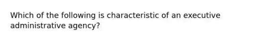 Which of the following is characteristic of an executive administrative agency?