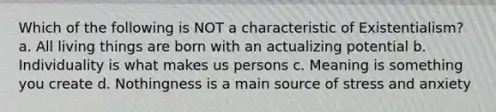 Which of the following is NOT a characteristic of Existentialism? a. All living things are born with an actualizing potential b. Individuality is what makes us persons c. Meaning is something you create d. Nothingness is a main source of stress and anxiety