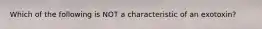 Which of the following is NOT a characteristic of an exotoxin?