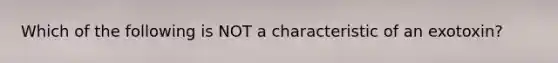 Which of the following is NOT a characteristic of an exotoxin?