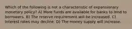 Which of the following is not a characteristic of expansionary monetary policy? A) More funds are available for banks to lend to borrowers. B) The reserve requirement will be increased. C) Interest rates may decline. D) The money supply will increase.