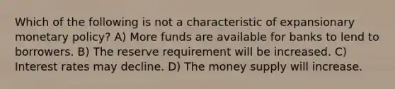 Which of the following is not a characteristic of expansionary monetary policy? A) More funds are available for banks to lend to borrowers. B) The reserve requirement will be increased. C) Interest rates may decline. D) The money supply will increase.