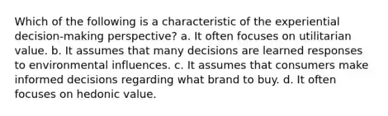 Which of the following is a characteristic of the experiential decision-making perspective? a. It often focuses on utilitarian value. b. It assumes that many decisions are learned responses to environmental influences. c. It assumes that consumers make informed decisions regarding what brand to buy. d. It often focuses on hedonic value.