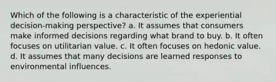 Which of the following is a characteristic of the experiential decision-making perspective? a. It assumes that consumers make informed decisions regarding what brand to buy. b. It often focuses on utilitarian value. c. It often focuses on hedonic value. d. It assumes that many decisions are learned responses to environmental influences.