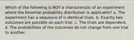 Which of the following is NOT a characteristic of an experiment where the binomial probability distribution is applicable? a. The experiment has a sequence of n identical trials. b. Exactly two outcomes are possible on each trial. c. The trials are dependent. d. The probabilities of the outcomes do not change from one trial to another.