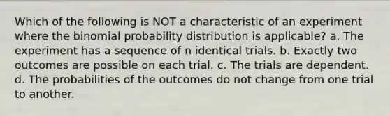 Which of the following is NOT a characteristic of an experiment where the binomial probability distribution is applicable? a. The experiment has a sequence of n identical trials. b. Exactly two outcomes are possible on each trial. c. The trials are dependent. d. The probabilities of the outcomes do not change from one trial to another.