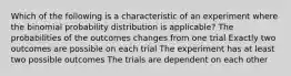 Which of the following is a characteristic of an experiment where the binomial probability distribution is applicable? The probabilities of the outcomes changes from one trial Exactly two outcomes are possible on each trial The experiment has at least two possible outcomes The trials are dependent on each other