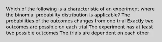 Which of the following is a characteristic of an experiment where the binomial probability distribution is applicable? The probabilities of the outcomes changes from one trial Exactly two outcomes are possible on each trial The experiment has at least two possible outcomes The trials are dependent on each other