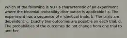 Which of the following is NOT a characteristic of an experiment where the binomial probability distribution is applicable? a. The experiment has a sequence of n identical trials. b. The trials are dependent. c. Exactly two outcomes are possible on each trial. d. The probabilities of the outcomes do not change from one trial to another.