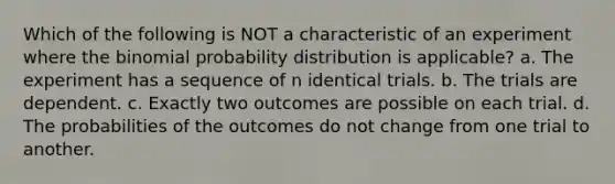 Which of the following is NOT a characteristic of an experiment where the binomial probability distribution is applicable? a. The experiment has a sequence of n identical trials. b. The trials are dependent. c. Exactly two outcomes are possible on each trial. d. The probabilities of the outcomes do not change from one trial to another.