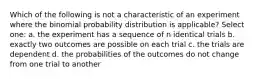 Which of the following is not a characteristic of an experiment where the binomial probability distribution is applicable? Select one: a. the experiment has a sequence of n identical trials b. exactly two outcomes are possible on each trial c. the trials are dependent d. the probabilities of the outcomes do not change from one trial to another