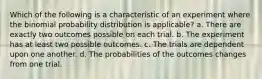 Which of the following is a characteristic of an experiment where the binomial probability distribution is applicable? a. There are exactly two outcomes possible on each trial. b. The experiment has at least two possible outcomes. c. The trials are dependent upon one another. d. The probabilities of the outcomes changes from one trial.