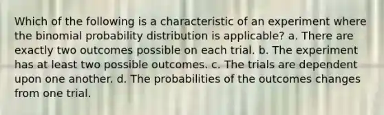 Which of the following is a characteristic of an experiment where the binomial probability distribution is applicable? a. There are exactly two outcomes possible on each trial. b. The experiment has at least two possible outcomes. c. The trials are dependent upon one another. d. The probabilities of the outcomes changes from one trial.