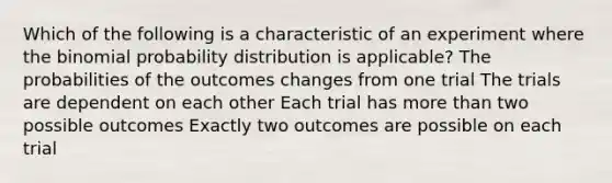 Which of the following is a characteristic of an experiment where the binomial probability distribution is applicable? The probabilities of the outcomes changes from one trial The trials are dependent on each other Each trial has more than two possible outcomes Exactly two outcomes are possible on each trial