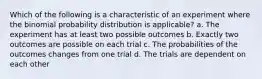 Which of the following is a characteristic of an experiment where the binomial probability distribution is applicable? a. The experiment has at least two possible outcomes b. Exactly two outcomes are possible on each trial c. The probabilities of the outcomes changes from one trial d. The trials are dependent on each other