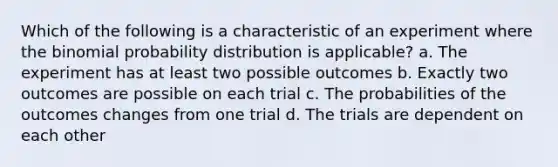 Which of the following is a characteristic of an experiment where the binomial probability distribution is applicable? a. The experiment has at least two possible outcomes b. Exactly two outcomes are possible on each trial c. The probabilities of the outcomes changes from one trial d. The trials are dependent on each other