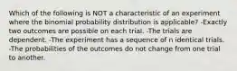 Which of the following is NOT a characteristic of an experiment where the binomial probability distribution is applicable? -Exactly two outcomes are possible on each trial. -The trials are dependent. -The experiment has a sequence of n identical trials. -The probabilities of the outcomes do not change from one trial to another.