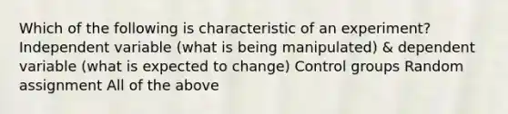 Which of the following is characteristic of an experiment? Independent variable (what is being manipulated) & dependent variable (what is expected to change) Control groups Random assignment All of the above