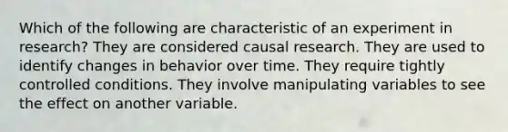 Which of the following are characteristic of an experiment in research? They are considered causal research. They are used to identify changes in behavior over time. They require tightly controlled conditions. They involve manipulating variables to see the effect on another variable.