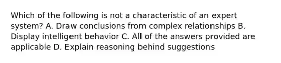 Which of the following is not a characteristic of an expert system? A. Draw conclusions from complex relationships B. Display intelligent behavior C. All of the answers provided are applicable D. Explain reasoning behind suggestions