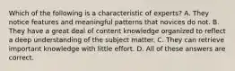 Which of the following is a characteristic of experts? A. They notice features and meaningful patterns that novices do not. B. They have a great deal of content knowledge organized to reflect a deep understanding of the subject matter. C. They can retrieve important knowledge with little effort. D. All of these answers are correct.