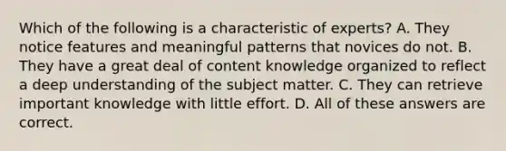 Which of the following is a characteristic of experts? A. They notice features and meaningful patterns that novices do not. B. They have a great deal of content knowledge organized to reflect a deep understanding of the subject matter. C. They can retrieve important knowledge with little effort. D. All of these answers are correct.