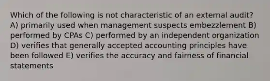 Which of the following is not characteristic of an external audit? A) primarily used when management suspects embezzlement B) performed by CPAs C) performed by an independent organization D) verifies that generally accepted accounting principles have been followed E) verifies the accuracy and fairness of financial statements