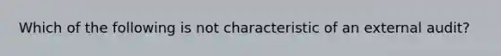 Which of the following is not characteristic of an external audit?