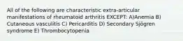 All of the following are characteristic extra-articular manifestations of rheumatoid arthritis EXCEPT: A)Anemia B) Cutaneous vasculitis C) Pericarditis D) Secondary Sjögren syndrome E) Thrombocytopenia