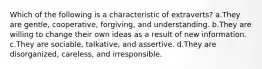 Which of the following is a characteristic of extraverts? a.They are gentle, cooperative, forgiving, and understanding. b.They are willing to change their own ideas as a result of new information. c.They are sociable, talkative, and assertive. d.They are disorganized, careless, and irresponsible.