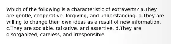 Which of the following is a characteristic of extraverts? a.They are gentle, cooperative, forgiving, and understanding. b.They are willing to change their own ideas as a result of new information. c.They are sociable, talkative, and assertive. d.They are disorganized, careless, and irresponsible.