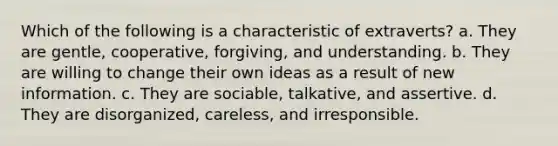 Which of the following is a characteristic of extraverts? a. They are gentle, cooperative, forgiving, and understanding. b. They are willing to change their own ideas as a result of new information. c. They are sociable, talkative, and assertive. d. They are disorganized, careless, and irresponsible.