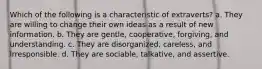 Which of the following is a characteristic of extraverts? a. They are willing to change their own ideas as a result of new information. b. They are gentle, cooperative, forgiving, and understanding. c. They are disorganized, careless, and irresponsible. d. They are sociable, talkative, and assertive.