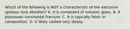 Which of the following is NOT a characteristic of the extrusive igneous rock obsidian? A. It is composed of volcanic glass. B. It possesses conchoidal fracture. C. It is typically felsic in composition. D. It likely cooled very slowly.