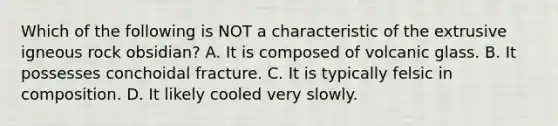 Which of the following is NOT a characteristic of the extrusive igneous rock obsidian? A. It is composed of volcanic glass. B. It possesses conchoidal fracture. C. It is typically felsic in composition. D. It likely cooled very slowly.