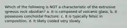 Which of the following is NOT a characteristic of the extrusive igneous rock obsidian? a. It is composed of volcanic glass. b. It possesses conchoidal fracture. c. It is typically felsic in composition. d. It likely cooled very slowly