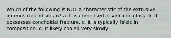 Which of the following is NOT a characteristic of the extrusive igneous rock obsidian? a. It is composed of volcanic glass. b. It possesses conchoidal fracture. c. It is typically felsic in composition. d. It likely cooled very slowly