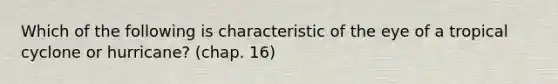 Which of the following is characteristic of the eye of a tropical cyclone or hurricane? (chap. 16)