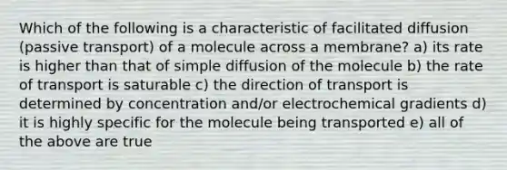 Which of the following is a characteristic of facilitated diffusion (passive transport) of a molecule across a membrane? a) its rate is higher than that of simple diffusion of the molecule b) the rate of transport is saturable c) the direction of transport is determined by concentration and/or electrochemical gradients d) it is highly specific for the molecule being transported e) all of the above are true