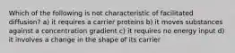 Which of the following is not characteristic of facilitated diffusion? a) it requires a carrier proteins b) it moves substances against a concentration gradient c) it requires no energy input d) it involves a change in the shape of its carrier