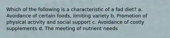 Which of the following is a characteristic of a fad diet? a. Avoidance of certain foods, limiting variety b. Promotion of physical activity and social support c. Avoidance of costly supplements d. The meeting of nutrient needs