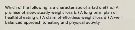 Which of the following is a characteristic of a fad diet? a.) A promise of slow, steady weight loss b.) A long-term plan of healthful eating c.) A claim of effortless weight loss d.) A well-balanced approach to eating and physical activity