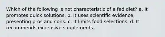 Which of the following is not characteristic of a fad diet? a. It promotes quick solutions. b. It uses scientific evidence, presenting pros and cons. c. It limits food selections. d. It recommends expensive supplements.