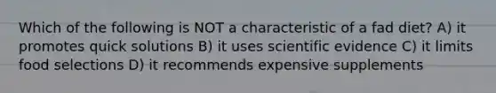 Which of the following is NOT a characteristic of a fad diet? A) it promotes quick solutions B) it uses scientific evidence C) it limits food selections D) it recommends expensive supplements
