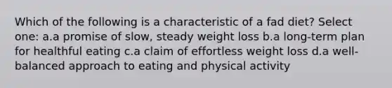 Which of the following is a characteristic of a fad diet? Select one: a.a promise of slow, steady weight loss b.a long-term plan for healthful eating c.a claim of effortless weight loss d.a well-balanced approach to eating and physical activity