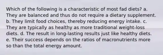 Which of the following is a characteristic of most fad diets? a. They are balanced and thus do not require a dietary supplement. b. They limit food choices, thereby reducing energy intake. c. They are typically as healthy as more traditional weight-loss diets. d. The result in long-lasting results just like healthy diets. e. Their success depends on the ratios of macronutrients more so than the total energy amount.